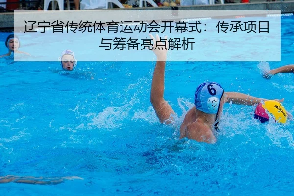 辽宁省传统体育运动会开幕式：传承项目与筹备亮点解析